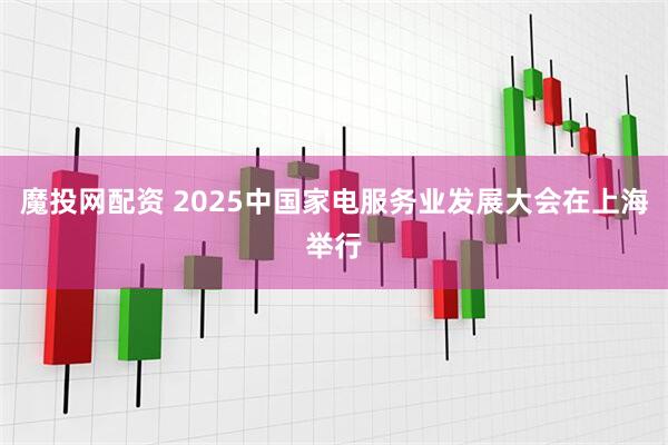 魔投网配资 2025中国家电服务业发展大会在上海举行
