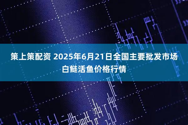 策上策配资 2025年6月21日全国主要批发市场白鲢活鱼价格行情