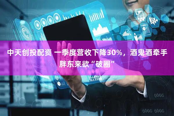 中天创投配资 一季度营收下降30%，酒鬼酒牵手胖东来欲“破圈”