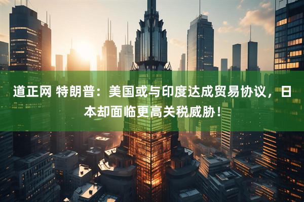 道正网 特朗普：美国或与印度达成贸易协议，日本却面临更高关税威胁！