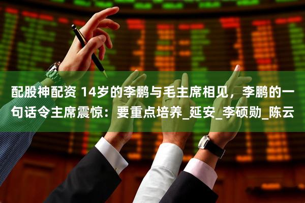 配股神配资 14岁的李鹏与毛主席相见，李鹏的一句话令主席震惊：要重点培养_延安_李硕勋_陈云
