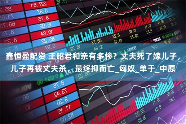 鑫恒盈配资 王昭君和亲有多惨？丈夫死了嫁儿子，儿子再被丈夫杀，最终抑而亡_匈奴_单于_中原