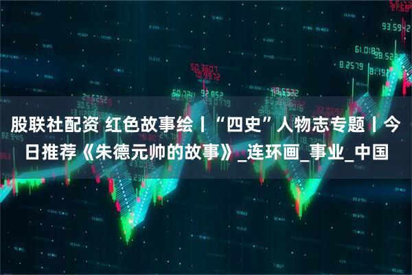 股联社配资 红色故事绘丨“四史”人物志专题丨今日推荐《朱德元帅的故事》_连环画_事业_中国