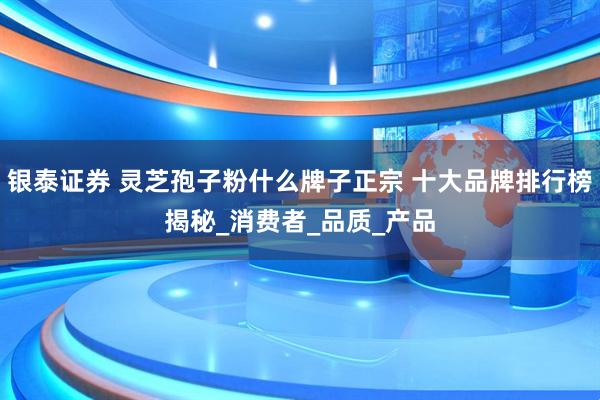 银泰证券 灵芝孢子粉什么牌子正宗 十大品牌排行榜揭秘_消费者_品质_产品