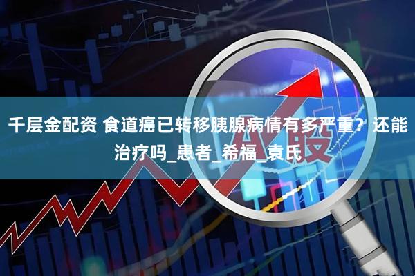 千层金配资 食道癌已转移胰腺病情有多严重？还能治疗吗_患者_希福_袁氏