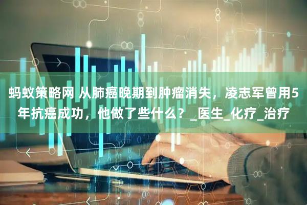 蚂蚁策略网 从肺癌晚期到肿瘤消失,凌志军曾用5年抗癌成功,他做了些什么?_医生_化疗_治疗
