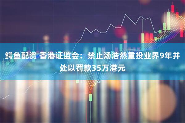 鳄鱼配资 香港证监会：禁止汤浩然重投业界9年并处以罚款35万港元