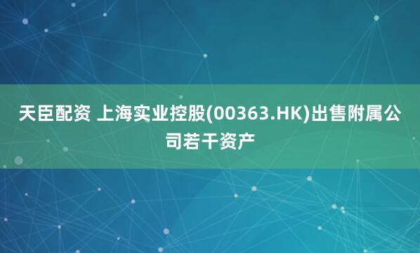 天臣配资 上海实业控股(00363.HK)出售附属公司若干资产