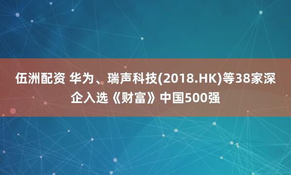 伍洲配资 华为、瑞声科技(2018.HK)等38家深企入选《财富》中国500强