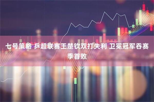 七号策略 乒超联赛王楚钦双打失利 卫冕冠军吞赛季首败