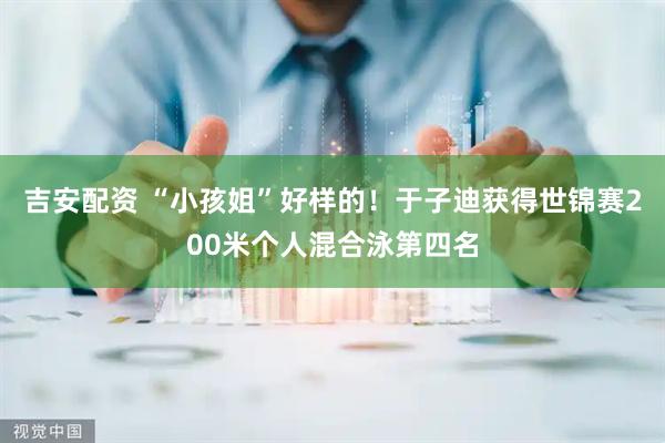 吉安配资 “小孩姐”好样的！于子迪获得世锦赛200米个人混合泳第四名