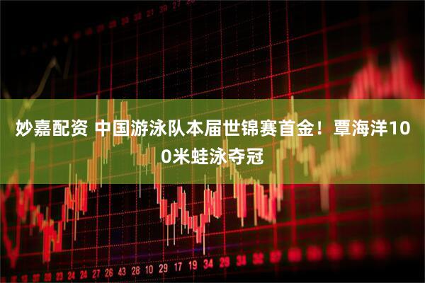 妙嘉配资 中国游泳队本届世锦赛首金！覃海洋100米蛙泳夺冠