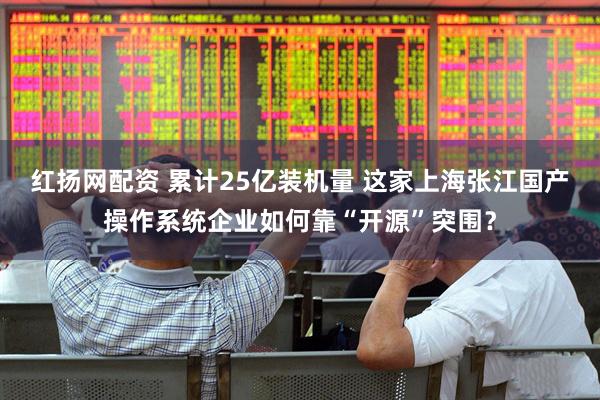 红扬网配资 累计25亿装机量 这家上海张江国产操作系统企业如何靠“开源”突围？