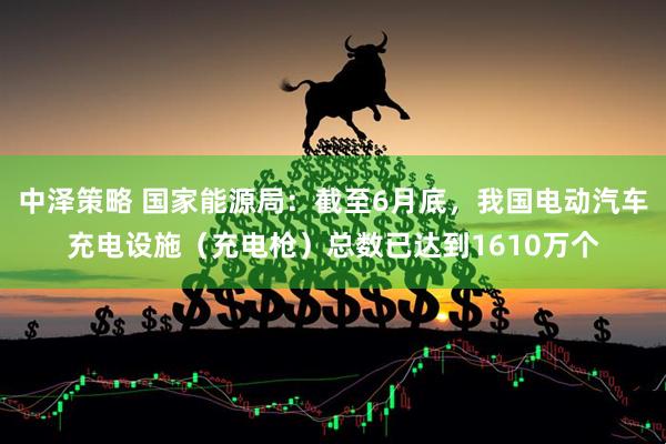 中泽策略 国家能源局：截至6月底，我国电动汽车充电设施（充电枪）总数已达到1610万个