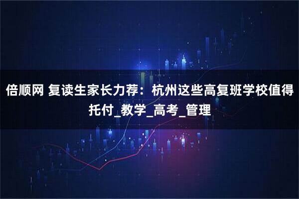 倍顺网 复读生家长力荐：杭州这些高复班学校值得托付_教学_高考_管理