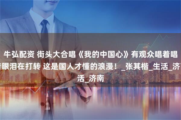 牛弘配资 街头大合唱《我的中国心》有观众唱着唱着眼泪在打转 这是国人才懂的浪漫！_张其楷_生活_济南