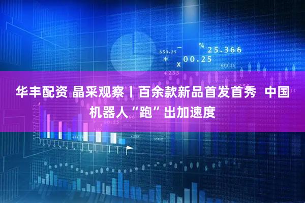 华丰配资 晶采观察丨百余款新品首发首秀  中国机器人“跑”出加速度