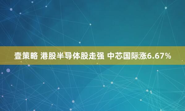 壹策略 港股半导体股走强 中芯国际涨6.67%